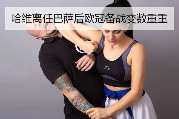 哈维离任巴萨后欧冠备战变数重重